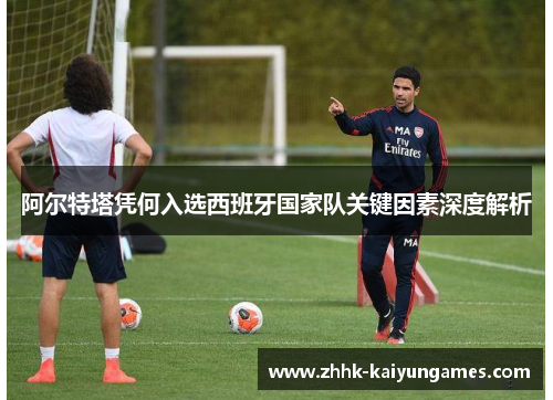 阿尔特塔凭何入选西班牙国家队关键因素深度解析 阿尔特塔凭何入选西班牙国家队关键因素深度解析